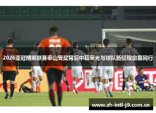 2026亚冠精英联赛泰山受奖背后中超荣光与球队新征程启幕同行