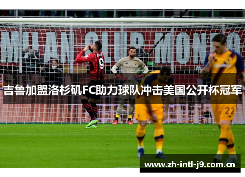 吉鲁加盟洛杉矶FC助力球队冲击美国公开杯冠军 吉鲁加盟洛杉矶FC助力球队冲击美国公开杯冠军